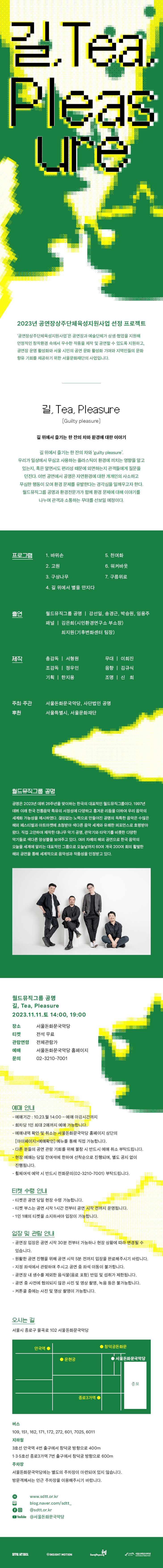 2023년 공연장 상주단체육성지원사업 선정 프로젝트
'공연장상주단체 육성지원사업'은 공연장과 예술단체가 상생·협업을 지원해 안정적인 창작환경 속에서 우수한 작품을 제작 및 공연할 수 있도록 지원하고, 공연장 운영 활성화와 서울 시민의 공연 문화 활성화 기여와 지역민들의 문화 향유 기회를 제공하기 위한 서울문화재단의 사업입니다. 길, Tea, Pleasure
[Guilty pleasure]
길 위에서 즐기는 한 잔의 차와 환경에 대한 이야기
길 위에서 즐기는 한 잔의 차와 'guilty pleasure'.
우리가 일상에서 무심코 사용하는 플라스틱이 환경에 끼치는 영향을 알고 있는지, 혹은 알면서도 편리성 때문에 외면하는지 관객들에게 질문을 던진다. 이번 공연에서 공명은 자연환경에 대한 개개인의 사소하고 무심한 행동이 모여 환경 문제를 유발한다는 경각심을 일깨우고자 한다. 월드뮤직그룹 공명과 환경전문가가 함께 환경 문제에 대해 이야기를 나누며 관객과 소통하는 무대를 선보일 예정이다. 프로그램
1. 바위손
5. 천여화
2. 고원
6. 워커바웃
3. 구상나무
7. 구름위로
4. 길 위에서 별을 만지다
출연
월드뮤직그룹 공명 | 강선일, 송경근, 박승원, 임용주 패널 | 김은희(시민환경연구소 부소장) 최지원(기후변화센터 팀장)
제작
총감독 | 서형원
무대 | 이희진
조감독 | 정우인
음향 | 김규식
기획 | 한지용
조명 | 신희
주최·주관
서울돈화문국악당, 사단법인 공명
후원
서울특별시, 서울문화재단 월드뮤직그룹 공명
공명은 2023년 데뷔 26주년을 맞이하는 한국의 대표적인 월드뮤직그룹이다. 1997년 데뷔 이래 한국 전통음악 특유의 서정성에 다양하고 흥겨운 리듬을 더하여 우리 음악의 세계화 가능성을 제시하였다. 끊임없는 노력으로 만들어진 공명의 독특한 음악은 수많은 해외 페스티벌과 아트마켓에 초청받아 색다른 음악 세계와 유쾌한 퍼포먼스로 호평받아 왔다. 직접 고안하여 제작한 대나무 악기 공명, 관악기와 타악기를 비롯한 다양한 악기들로 색다른 앙상블을 보여주고 있다. 여러 차례의 해외 공연으로 한국 음악의 오늘을 세계에 알리는 대표적인 그룹으로 오늘날까지 60여 개국 200여 회의 활발한 해외 공연을 통해 세계적으로 음악성과 작품성을 인정받고 있다. 월드뮤직그룹 공명 길, Tea, Pleasure 2023.11.11. 14:00, 19:00
장소
서울돈화문국악당
티켓
전석 무료
관람연령
전체관람가
예매
서울돈화문국악당 홈페이지
문의
02-3210-7001 예매 안내
- -예매기간 : 10.23. 월 14:00- 예매 마감시간까지
-
-회차당 1인 최대 2매까지 예매 가능합니다.
-
-예매내역 확인 및 취소는 서울돈화문국악당 홈페이지 상단의 [마이페이지>예매확인] 메뉴를 통해 직접 가능합니다.
-
다른 분들의 공연 관람 기회를 위해 불참 시 반드시 예매 취소 부탁드립니다. -현장 예매는 당일 잔여석에 한하여 선착순으로 진행되며, 별도 공지 없이 진행됩니다.
-
-휠체어석 예약 시 반드시 전화문의(02-3210-7001) 부탁드립니다.
티켓 수령 안내
-티켓은 공연 당일 현장 수령 가능합니다.
- 티켓 부스는 공연 시작 1시간 전부터 공연 시작 전까지 운영됩니다.
- 1인 1매의 티켓을 소지하셔야 입장이 가능합니다.
입장 및 관람 안내
-공연장 입장은 공연 시작 30분 전부터 가능하나 현장 상황에 따라 변경될 수
있습니다.
- 원활한 공연 진행을 위해 공연 시작 5분 전까지 입장을 완료해주시기 바랍니다.
-지정 좌석에서 관람하여 주시고 공연 중 좌석 이동이 불가합니다.
-공연장 내 생수를 제외한 음식물(음료 포함) 반입 및 섭취가 제한됩니다.
-공연 중 사전에 협의되지 않은 사진 및 영상 촬영, 녹음 등은 불가능합니다.
- 커튼콜 중에는 사진 및 영상 촬영이 가능합니다. 오시는 길
서울시 종로구 율곡로 102 서울돈화문국악당 버스
109, 151, 162, 171, 172, 272, 601, 7025, 6011
지하철
3호선 안국역 4번 출구에서 창덕궁 방향으로 400m
1.3.5호선 종로3가역 7번 출구에서 창덕궁 방향으로 600m
주차장
서울돈화문국악당에는 별도의 주차장이 마련되어 있지 않습니다.
방문객께서는 인근 주차장을 이용해주시기 바랍니다.